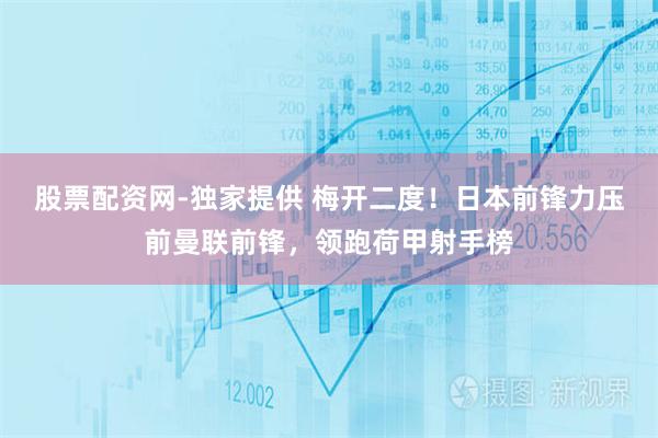 股票配资网-独家提供 梅开二度！日本前锋力压前曼联前锋，领跑荷甲射手榜