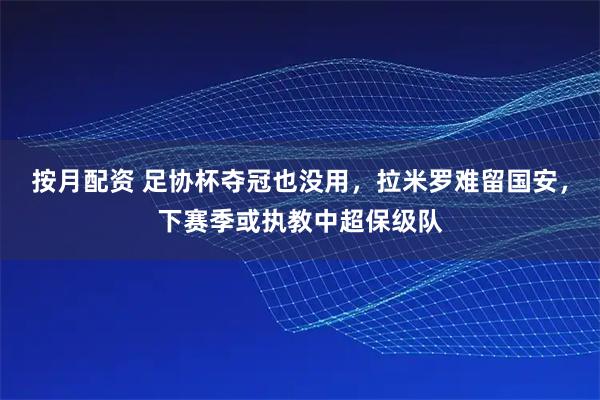 按月配资 足协杯夺冠也没用，拉米罗难留国安，下赛季或执教中超保级队