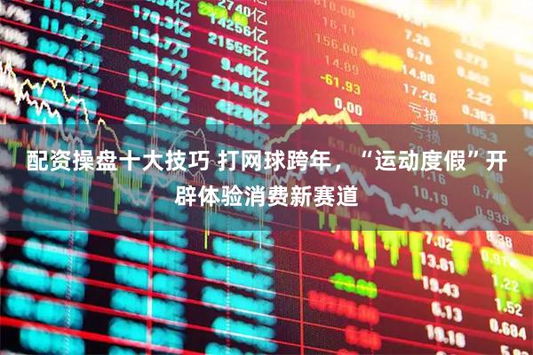 配资操盘十大技巧 打网球跨年，“运动度假”开辟体验消费新赛道