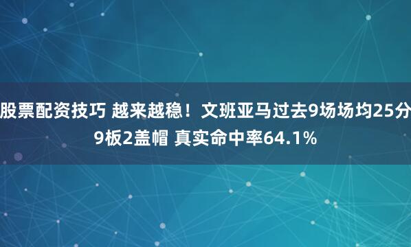 股票配资技巧 越来越稳！文班亚马过去9场场均25分9板2盖帽 真实命中率64.1%