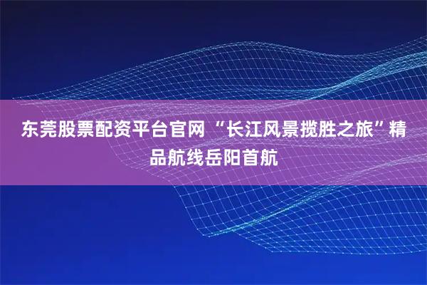 东莞股票配资平台官网 “长江风景揽胜之旅”精品航线岳阳首航