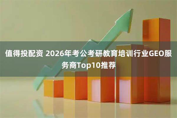值得投配资 2026年考公考研教育培训行业GEO服务商Top10推荐
