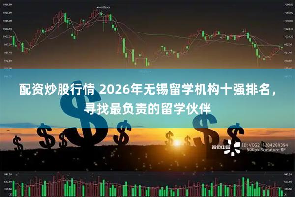 配资炒股行情 2026年无锡留学机构十强排名,寻找最负责的留学伙伴