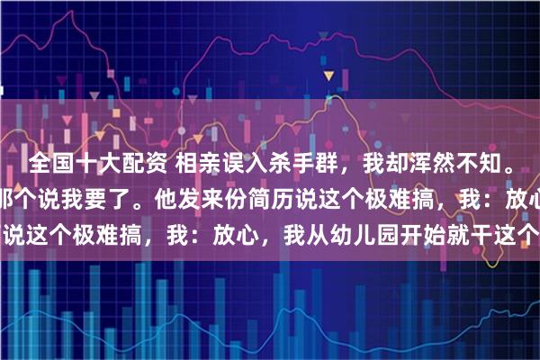 全国十大配资 相亲误入杀手群，我却浑然不知。群主发照片，我说最帅那个说我要了。他发来份简历说这个极难搞，我：放心，我从幼儿园开始就干这个了