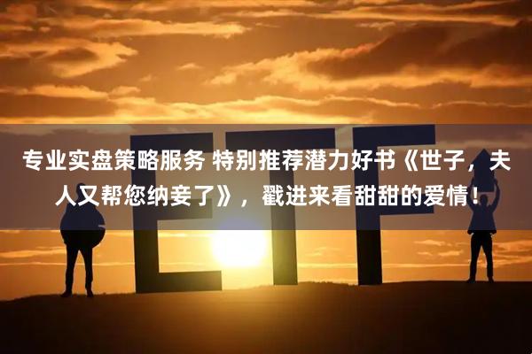 专业实盘策略服务 特别推荐潜力好书《世子,夫人又帮您纳妾了》,戳进来看甜甜的爱情!