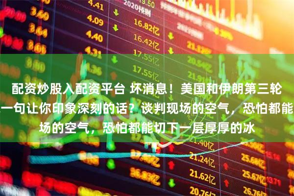 配资炒股入配资平台 坏消息！美国和伊朗第三轮谈判结束了！先说一句让你印象深刻的话？谈判现场的空气，恐怕都能切下一层厚厚的冰