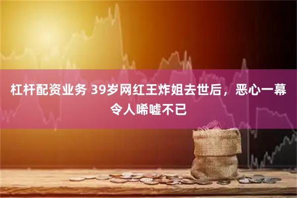 杠杆配资业务 39岁网红王炸姐去世后，恶心一幕令人唏嘘不已