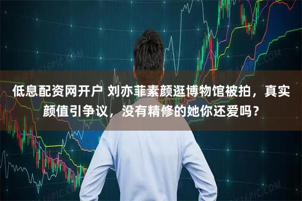 低息配资网开户 刘亦菲素颜逛博物馆被拍,真实颜值引争议,没有精修的她你还爱吗?