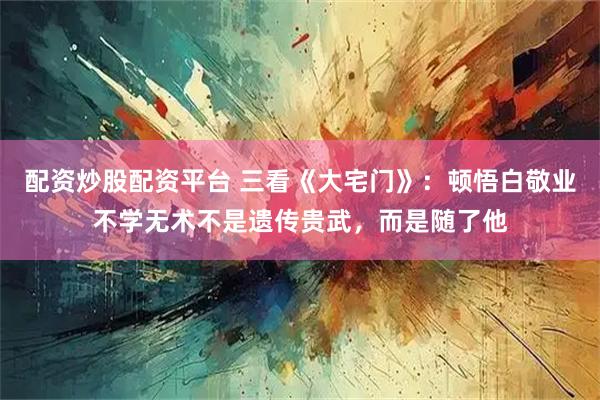 配资炒股配资平台 三看《大宅门》:顿悟白敬业不学无术不是遗传贵武,而是随了他