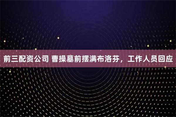 前三配资公司 曹操墓前摆满布洛芬，工作人员回应