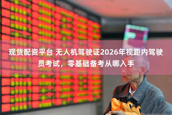 现货配资平台 无人机驾驶证2026年视距内驾驶员考试，零基础备考从哪入手