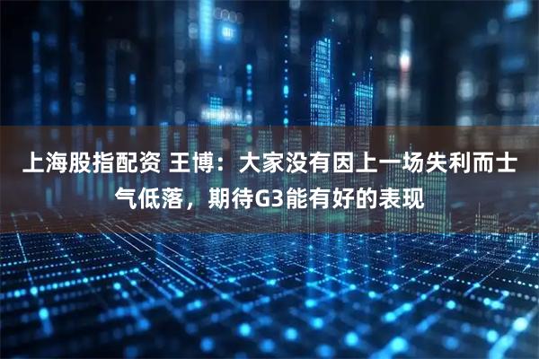 上海股指配资 王博：大家没有因上一场失利而士气低落，期待G3能有好的表现