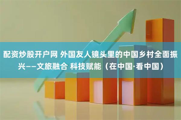 配资炒股开户网 外国友人镜头里的中国乡村全面振兴——文旅融合 科技赋能（在中国·看中国）